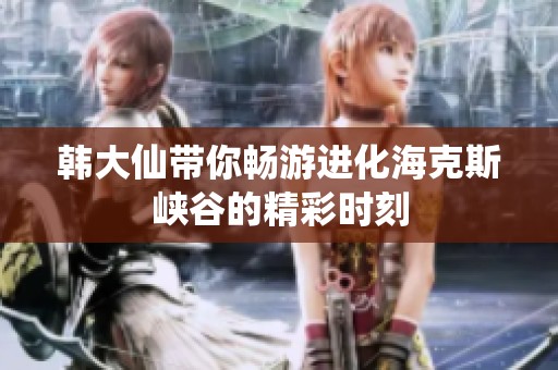 韩大仙带你畅游进化海克斯峡谷的精彩时刻