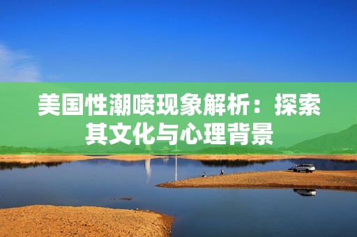美国性潮喷现象解析：探索其文化与心理背景