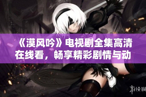 《漠风吟》电视剧全集高清在线看，畅享精彩剧情与动人故事