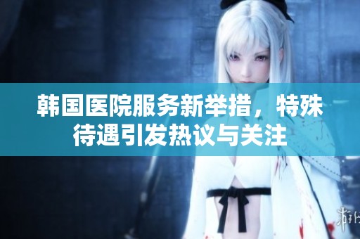 韩国医院服务新举措，特殊待遇引发热议与关注