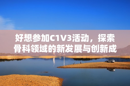好想参加C1V3活动，探索骨科领域的新发展与创新成果