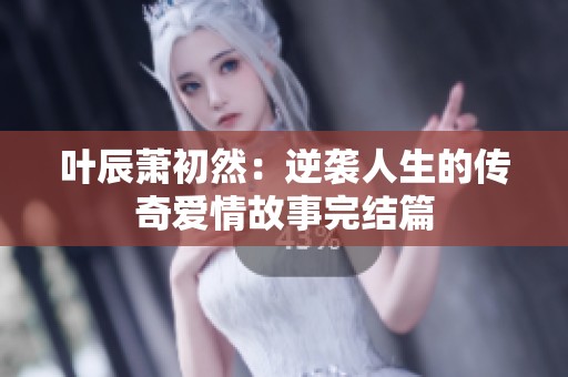 叶辰萧初然：逆袭人生的传奇爱情故事完结篇