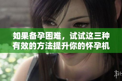 如果备孕困难，试试这三种有效的方法提升你的怀孕机会