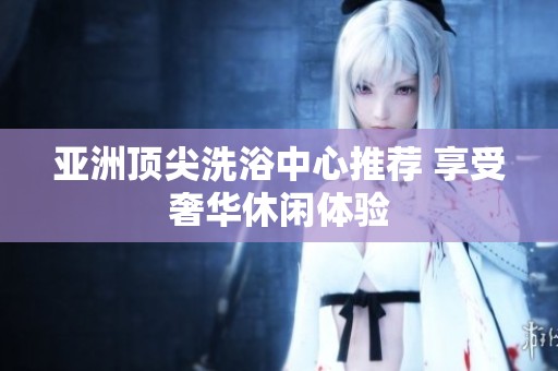 亚洲顶尖洗浴中心推荐 享受奢华休闲体验