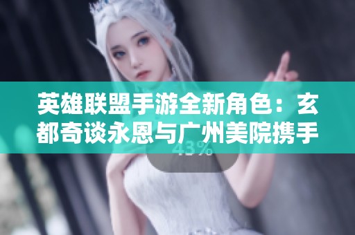英雄联盟手游全新角色：玄都奇谈永恩与广州美院携手打造独特灵体特效