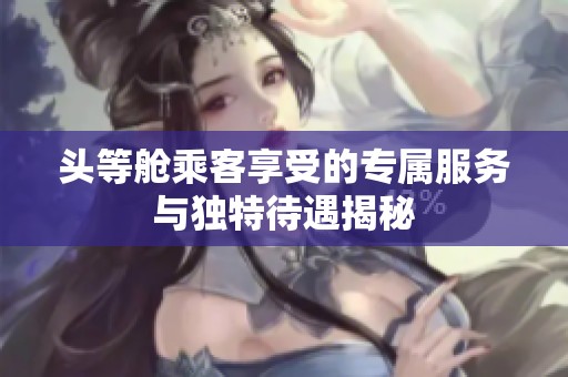 头等舱乘客享受的专属服务与独特待遇揭秘