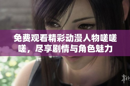 免费观看精彩动漫人物嗟嗟嗟，尽享剧情与角色魅力