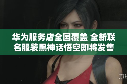 华为服务店全国覆盖 全新联名服装黑神话悟空即将发售