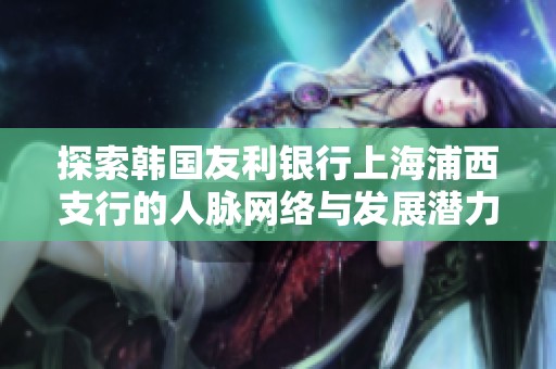 探索韩国友利银行上海浦西支行的人脉网络与发展潜力