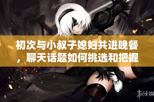 初次与小叔子媳妇共进晚餐，聊天话题如何挑选和把握