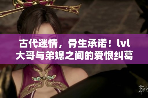古代迷情，骨生承诺！lvl大哥与弟媳之间的爱恨纠葛