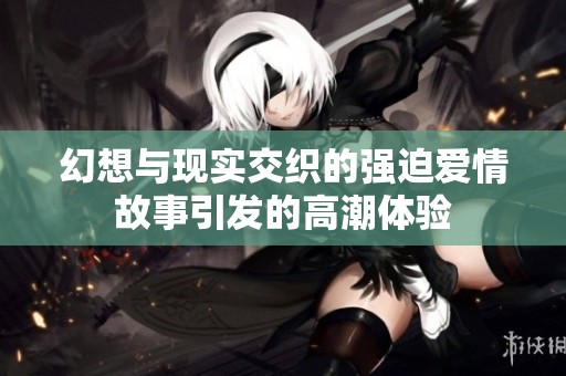 幻想与现实交织的强迫爱情故事引发的高潮体验