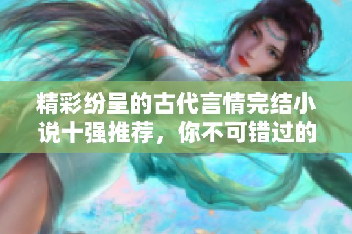精彩纷呈的古代言情完结小说十强推荐，你不可错过的浪漫之旅