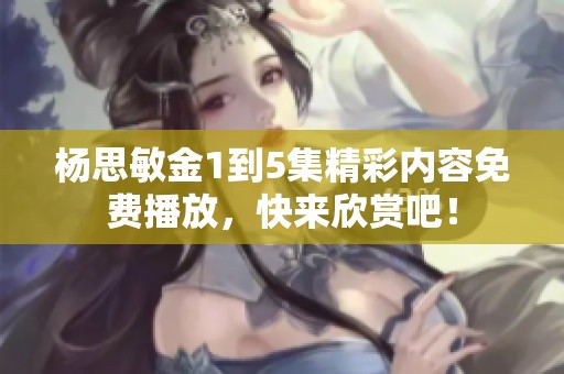 杨思敏金1到5集精彩内容免费播放，快来欣赏吧！