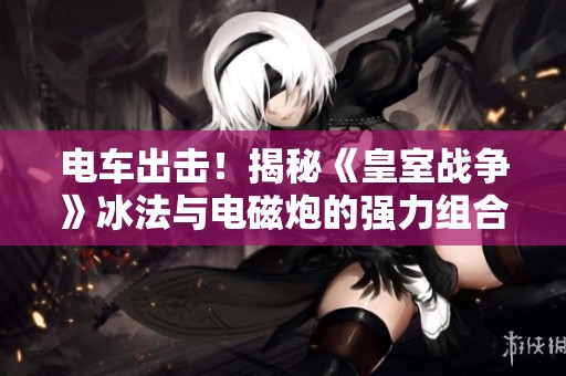 电车出击！揭秘《皇室战争》冰法与电磁炮的强力组合技巧