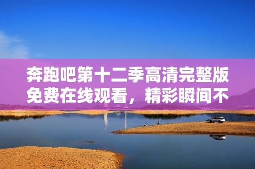 奔跑吧第十二季高清完整版免费在线观看，精彩瞬间不容错过