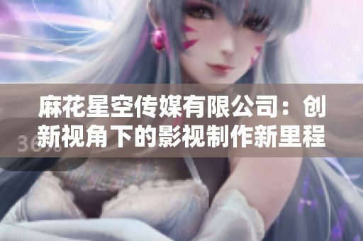 麻花星空传媒有限公司：创新视角下的影视制作新里程碑