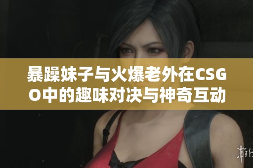 暴躁妹子与火爆老外在CSGO中的趣味对决与神奇互动