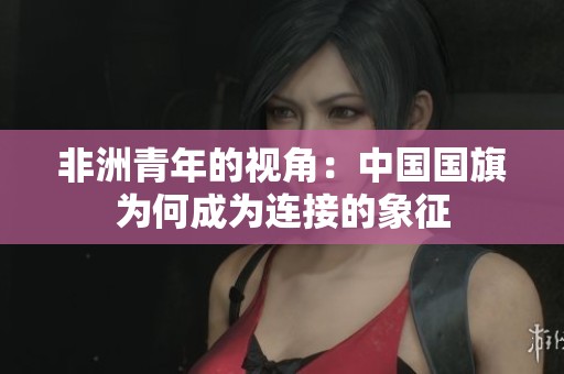非洲青年的视角：中国国旗为何成为连接的象征