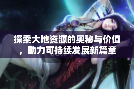 探索大地资源的奥秘与价值，助力可持续发展新篇章