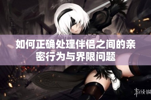 如何正确处理伴侣之间的亲密行为与界限问题
