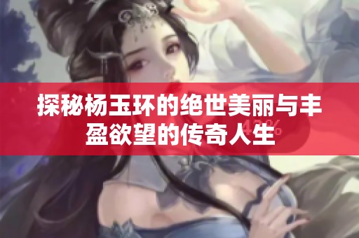 探秘杨玉环的绝世美丽与丰盈欲望的传奇人生