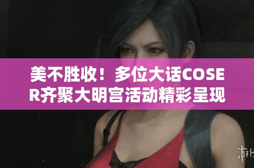 美不胜收！多位大话COSER齐聚大明宫活动精彩呈现