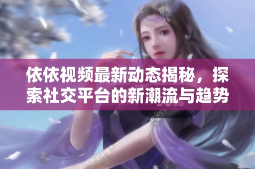 依依视频最新动态揭秘，探索社交平台的新潮流与趋势