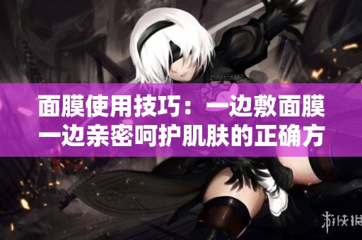 面膜使用技巧：一边敷面膜一边亲密呵护肌肤的正确方法