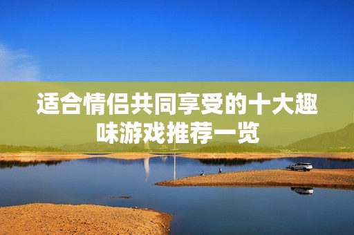 适合情侣共同享受的十大趣味游戏推荐一览