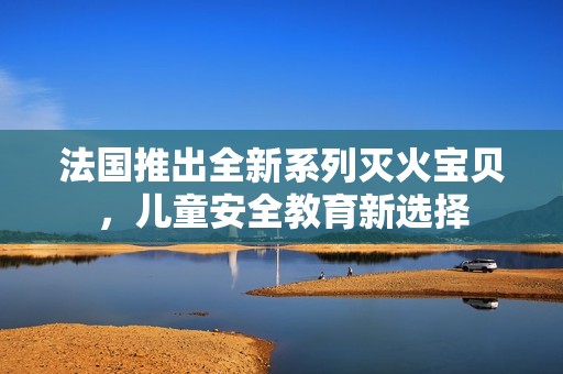 法国推出全新系列灭火宝贝，儿童安全教育新选择