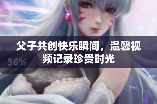 父子共创快乐瞬间，温馨视频记录珍贵时光