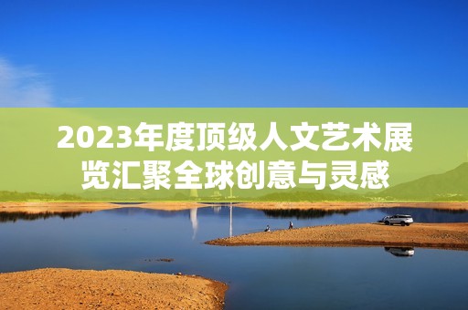 2023年度顶级人文艺术展览汇聚全球创意与灵感