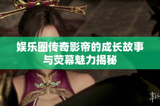 娱乐圈传奇影帝的成长故事与荧幕魅力揭秘