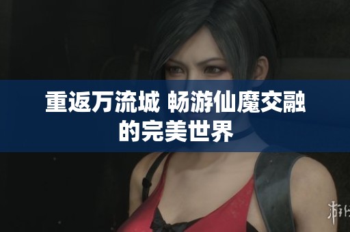 重返万流城 畅游仙魔交融的完美世界