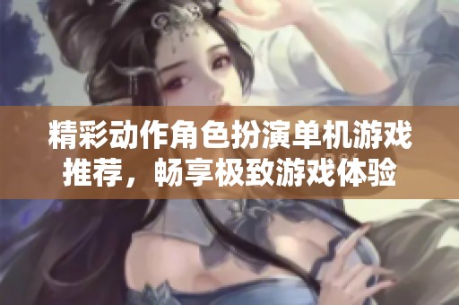 精彩动作角色扮演单机游戏推荐，畅享极致游戏体验
