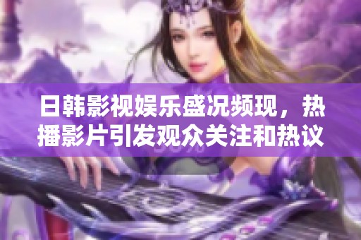 日韩影视娱乐盛况频现，热播影片引发观众关注和热议