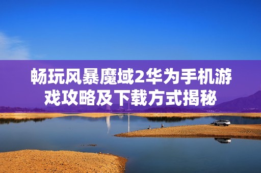 畅玩风暴魔域2华为手机游戏攻略及下载方式揭秘