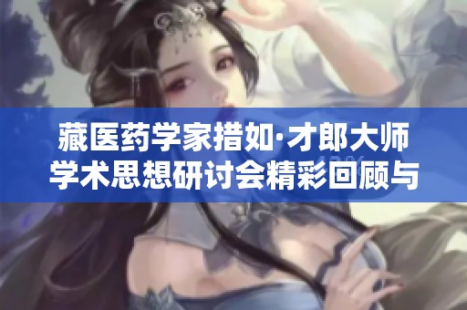 藏医药学家措如·才郎大师学术思想研讨会精彩回顾与深度探讨