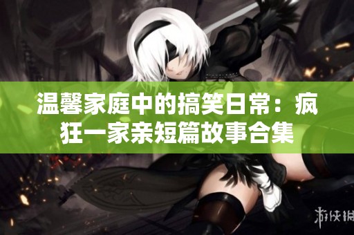 温馨家庭中的搞笑日常：疯狂一家亲短篇故事合集
