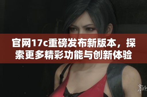官网17c重磅发布新版本，探索更多精彩功能与创新体验