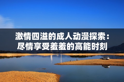 激情四溢的成人动漫探索：尽情享受羞羞的高能时刻