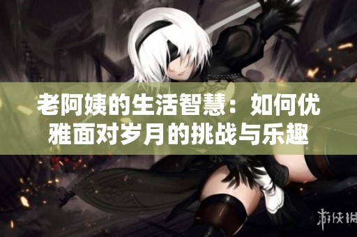 老阿姨的生活智慧：如何优雅面对岁月的挑战与乐趣
