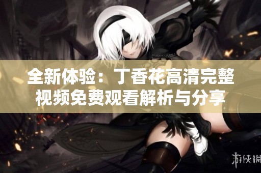 全新体验：丁香花高清完整视频免费观看解析与分享