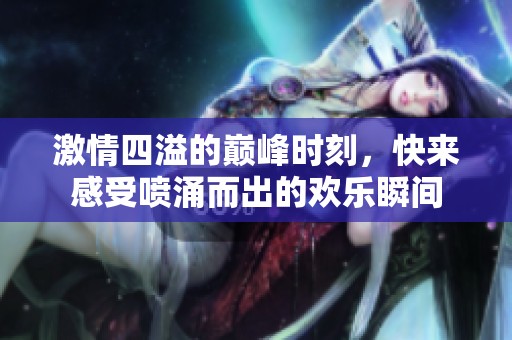 激情四溢的巅峰时刻，快来感受喷涌而出的欢乐瞬间