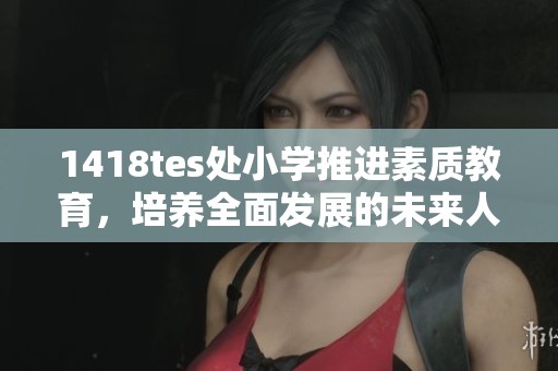 1418tes处小学推进素质教育，培养全面发展的未来人才