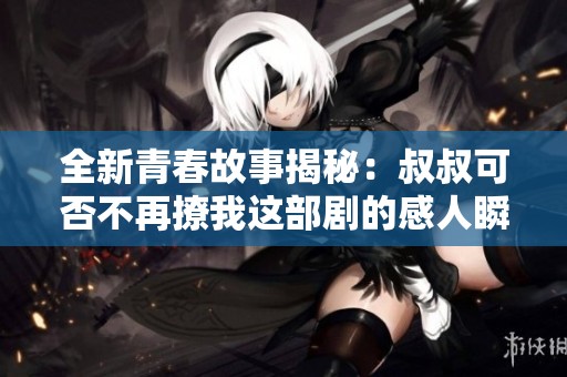 全新青春故事揭秘：叔叔可否不再撩我这部剧的感人瞬间