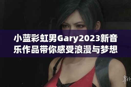 小蓝彩虹男Gary2023新音乐作品带你感受浪漫与梦想的交汇