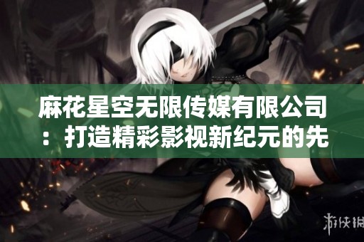 麻花星空无限传媒有限公司：打造精彩影视新纪元的先锋力量