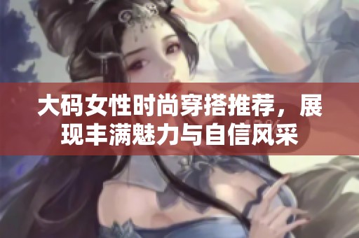 大码女性时尚穿搭推荐，展现丰满魅力与自信风采